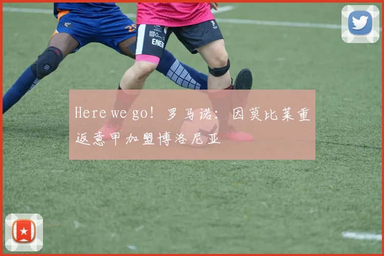 Here we go！罗马诺：因莫比莱重返意甲加盟博洛尼亚