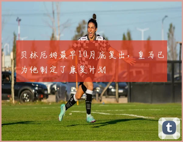 贝林厄姆最早10月底复出，皇马已为他制定了康复计划