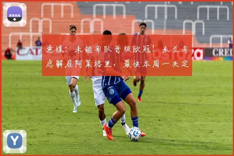 意媒：未能率队晋级欧冠！米兰考虑解雇阿莱格里，最快本周一决定
